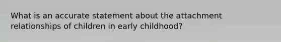 What is an accurate statement about the attachment relationships of children in early childhood?