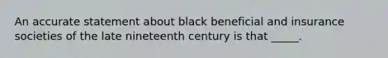 An accurate statement about black beneficial and insurance societies of the late nineteenth century is that _____.