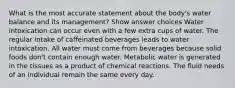 What is the most accurate statement about the body's water balance and its management? Show answer choices Water intoxication can occur even with a few extra cups of water. The regular intake of caffeinated beverages leads to water intoxication. All water must come from beverages because solid foods don't contain enough water. Metabolic water is generated in the tissues as a product of chemical reactions. The fluid needs of an individual remain the same every day.