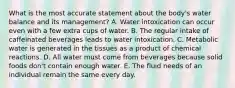 What is the most accurate statement about the body's water balance and its management? A. Water intoxication can occur even with a few extra cups of water. B. The regular intake of caffeinated beverages leads to water intoxication. C. Metabolic water is generated in the tissues as a product of chemical reactions. D. All water must come from beverages because solid foods don't contain enough water. E. The fluid needs of an individual remain the same every day.