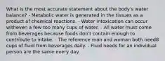 What is the most accurate statement about the body's water balance?​ - Metabolic water is generated in the tissues as a product of chemical reactions. - ​Water intoxication can occur witheven a few too many cups of water. ​- All water must come from beverages because foods don't contain enough to contribute to intake. ​- The reference man and woman both need8 cups of fluid from beverages daily. ​- Fluid needs for an individual person are the same every day.