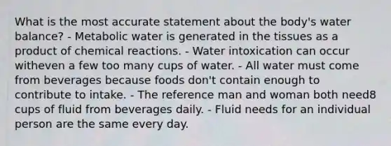 What is the most accurate statement about the body's water balance?​ - Metabolic water is generated in the tissues as a product of chemical reactions. - ​Water intoxication can occur witheven a few too many cups of water. ​- All water must come from beverages because foods don't contain enough to contribute to intake. ​- The reference man and woman both need8 cups of fluid from beverages daily. ​- Fluid needs for an individual person are the same every day.