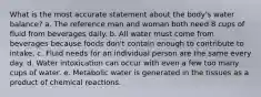 What is the most accurate statement about the body's water balance? a. The reference man and woman both need 8 cups of fluid from beverages daily. b. All water must come from beverages because foods don't contain enough to contribute to intake. c. Fluid needs for an individual person are the same every day. d. Water intoxication can occur with even a few too many cups of water. e. Metabolic water is generated in the tissues as a product of chemical reactions.