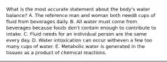 What is the most accurate statement about the body's water balance?​ A. ​The reference man and woman both need8 cups of fluid from beverages daily. B. ​All water must come from beverages because foods don't contain enough to contribute to intake. C. ​Fluid needs for an individual person are the same every day. D. ​Water intoxication can occur witheven a few too many cups of water. E. ​Metabolic water is generated in the tissues as a product of chemical reactions.