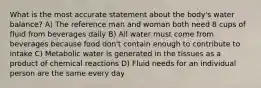 What is the most accurate statement about the body's water balance? A) The reference man and woman both need 8 cups of fluid from beverages daily B) All water must come from beverages because food don't contain enough to contribute to intake C) Metabolic water is generated in the tissues as a product of chemical reactions D) Fluid needs for an individual person are the same every day