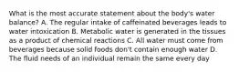 What is the most accurate statement about the body's water balance? A. The regular intake of caffeinated beverages leads to water intoxication B. Metabolic water is generated in the tissues as a product of chemical reactions C. All water must come from beverages because solid foods don't contain enough water D. The fluid needs of an individual remain the same every day