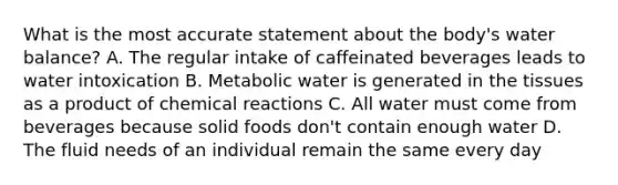 What is the most accurate statement about the body's water balance? A. The regular intake of caffeinated beverages leads to water intoxication B. Metabolic water is generated in the tissues as a product of chemical reactions C. All water must come from beverages because solid foods don't contain enough water D. The fluid needs of an individual remain the same every day