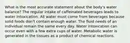 What is the most accurate statement about the body's water balance? The regular intake of caffeinated beverages leads to water intoxication. All water must come from beverages because solid foods don't contain enough water. The fluid needs of an individual remain the same every day. Water intoxication can occur even with a few extra cups of water. Metabolic water is generated in the tissues as a product of chemical reactions.