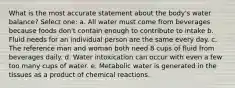 What is the most accurate statement about the body's water balance? Select one: a. All water must come from beverages because foods don't contain enough to contribute to intake b. Fluid needs for an individual person are the same every day. c. The reference man and woman both need 8 cups of fluid from beverages daily. d. Water intoxication can occur with even a few too many cups of water. e. Metabolic water is generated in the tissues as a product of chemical reactions.