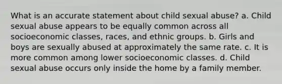 What is an accurate statement about child sexual abuse? a. Child sexual abuse appears to be equally common across all socioeconomic classes, races, and ethnic groups. b. Girls and boys are sexually abused at approximately the same rate. c. It is more common among lower socioeconomic classes. d. Child sexual abuse occurs only inside the home by a family member.