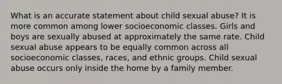 What is an accurate statement about child sexual abuse? It is more common among lower socioeconomic classes. Girls and boys are sexually abused at approximately the same rate. Child sexual abuse appears to be equally common across all socioeconomic classes, races, and ethnic groups. Child sexual abuse occurs only inside the home by a family member.