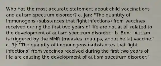 Who has the most accurate statement about child vaccinations and autism spectrum disorder? a. Jan: "The quantity of immunogens (substances that fight infections) from vaccines received during the first two years of life are not at all related to the development of autism spectrum disorder." b. Ben: "Autism is triggered by the MMR (measles, mumps, and rubella) vaccine." c. RJ: "The quantity of immunogens (substances that fight infections) from vaccines received during the first two years of life are causing the development of autism spectrum disorder."