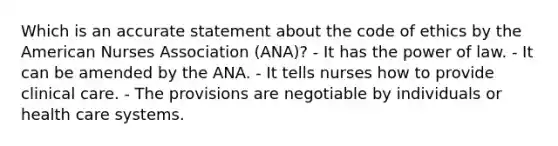 Which is an accurate statement about the code of ethics by the American Nurses Association (ANA)? - It has the power of law. - It can be amended by the ANA. - It tells nurses how to provide clinical care. - The provisions are negotiable by individuals or health care systems.