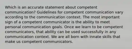 Which is an accurate statement about competent communication? Guidelines for competent communication vary according to the communication context. The most important sign of a competent communicator is the ability to meet personal communication goals. Once we learn to be competent communicators, that ability can be used successfully in any communication context. We are all born with innate skills that make us competent communicators.