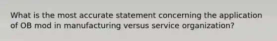 What is the most accurate statement concerning the application of OB mod in manufacturing versus service organization?