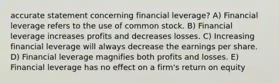 accurate statement concerning financial leverage? A) Financial leverage refers to the use of common stock. B) Financial leverage increases profits and decreases losses. C) Increasing financial leverage will always decrease the earnings per share. D) Financial leverage magnifies both profits and losses. E) Financial leverage has no effect on a firm's return on equity