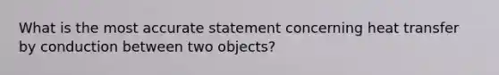 What is the most accurate statement concerning heat transfer by conduction between two objects?