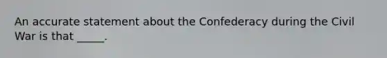 An accurate statement about the Confederacy during the Civil War is that _____.