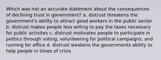 Which was not an accurate statement about the consequences of declining trust in government? a. distrust threatens the government's ability to attract good workers in the public sector b. distrust makes people less willing to pay the taxes necessary for public activites c. distrust motivates people to participate in politics through voting, volunteering for political campaigns, and running for office d. distrust weakens the governments ability to help people in times of crisis