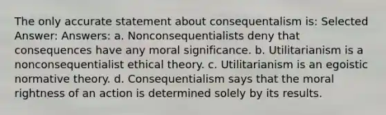 The only accurate statement about consequentalism is: Selected Answer: Answers: a. Nonconsequentialists deny that consequences have any moral significance. b. Utilitarianism is a nonconsequentialist ethical theory. c. Utilitarianism is an egoistic normative theory. d. Consequentialism says that the moral rightness of an action is determined solely by its results.