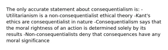 The only accurate statement about consequentialism is: -Utilitarianism is a non-consequentialist ethical theory -Kant's ethics are consequentialist in nature -Consequentialism says that the moral rightness of an action is determined solely by its results -Non-consequentialists deny that consequences have any moral significance