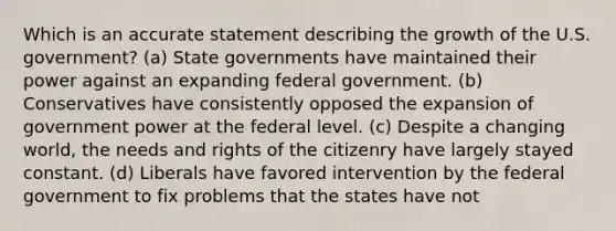 Which is an accurate statement describing the growth of the U.S. government? (a) State governments have maintained their power against an expanding federal government. (b) Conservatives have consistently opposed the expansion of government power at the federal level. (c) Despite a changing world, the needs and rights of the citizenry have largely stayed constant. (d) Liberals have favored intervention by the federal government to fix problems that the states have not