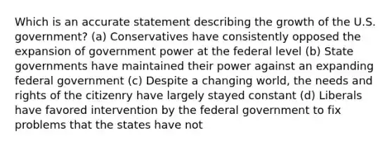 Which is an accurate statement describing the growth of the U.S. government? (a) Conservatives have consistently opposed the expansion of government power at the federal level (b) State governments have maintained their power against an expanding federal government (c) Despite a changing world, the needs and rights of the citizenry have largely stayed constant (d) Liberals have favored intervention by the federal government to fix problems that the states have not