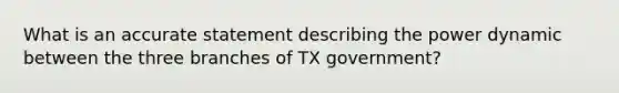 What is an accurate statement describing the power dynamic between the three branches of TX government?