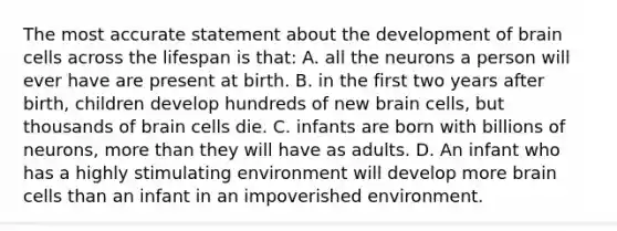 The most accurate statement about the development of brain cells across the lifespan is​ that: A. all the neurons a person will ever have are present at birth. B. in the first two years after​ birth, children develop hundreds of new brain​ cells, but thousands of brain cells die. C. infants are born with billions of​ neurons, more than they will have as adults. D. An infant who has a highly stimulating environment will develop more brain cells than an infant in an impoverished environment.