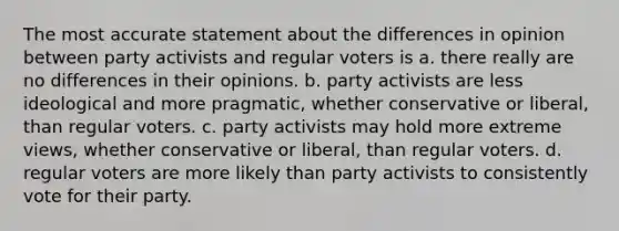 The most accurate statement about the differences in opinion between party activists and regular voters is a. there really are no differences in their opinions. b. party activists are less ideological and more pragmatic, whether conservative or liberal, than regular voters. c. party activists may hold more extreme views, whether conservative or liberal, than regular voters. d. regular voters are more likely than party activists to consistently vote for their party.