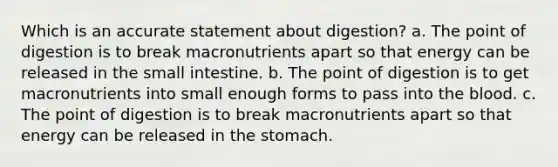 Which is an accurate statement about digestion? a. The point of digestion is to break macronutrients apart so that energy can be released in the small intestine. b. The point of digestion is to get macronutrients into small enough forms to pass into the blood. c. The point of digestion is to break macronutrients apart so that energy can be released in the stomach.