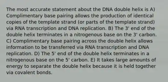 The most accurate statement about the DNA double helix is A) Complimentary base pairing allows the production of identical copies of the template strand (or parts of the template strand) via RNA transcription and <a href='https://www.questionai.com/knowledge/kofV2VQU2J-dna-replication' class='anchor-knowledge'>dna replication</a>. B) The 3' end of the double helix terminates in a nitrogenous base on the 3' carbon. C) Complimentary base pairing across the double helix allows information to be transferred via RNA transcription and DNA replication. D) The 5' end of the double helix terminates in a nitrogenous base on the 5' carbon. E) It takes large amounts of energy to separate the double helix because it is held together via <a href='https://www.questionai.com/knowledge/kWply8IKUM-covalent-bonds' class='anchor-knowledge'>covalent bonds</a>.