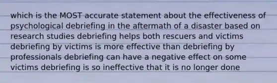 which is the MOST accurate statement about the effectiveness of psychological debriefing in the aftermath of a disaster based on research studies debriefing helps both rescuers and victims debriefing by victims is more effective than debriefing by professionals debriefing can have a negative effect on some victims debriefing is so ineffective that it is no longer done