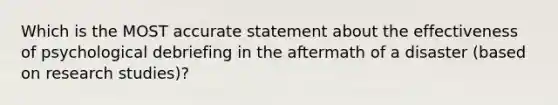 Which is the MOST accurate statement about the effectiveness of psychological debriefing in the aftermath of a disaster (based on research studies)?