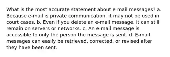 What is the most accurate statement about e-mail messages? a. Because e-mail is private communication, it may not be used in court cases. b. Even if you delete an e-mail message, it can still remain on servers or networks. c. An e-mail message is accessible to only the person the message is sent. d. E-mail messages can easily be retrieved, corrected, or revised after they have been sent.