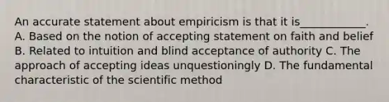 An accurate statement about empiricism is that it is____________. A. Based on the notion of accepting statement on faith and belief B. Related to intuition and blind acceptance of authority C. The approach of accepting ideas unquestioningly D. The fundamental characteristic of the scientific method