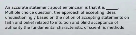 An accurate statement about empiricism is that it is ______. Multiple choice question. the approach of accepting ideas unquestioningly based on the notion of accepting statements on faith and belief related to intuition and blind acceptance of authority the fundamental characteristic of scientific methods