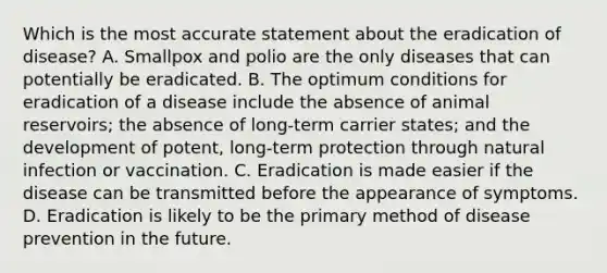 Which is the most accurate statement about the eradication of disease? A. Smallpox and polio are the only diseases that can potentially be eradicated. B. The optimum conditions for eradication of a disease include the absence of animal reservoirs; the absence of long-term carrier states; and the development of potent, long-term protection through natural infection or vaccination. C. Eradication is made easier if the disease can be transmitted before the appearance of symptoms. D. Eradication is likely to be the primary method of disease prevention in the future.