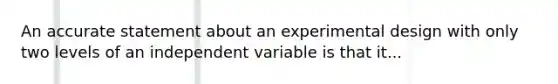 An accurate statement about an experimental design with only two levels of an independent variable is that it...