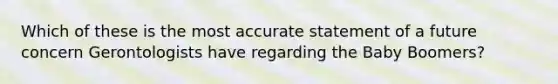 Which of these is the most accurate statement of a future concern Gerontologists have regarding the Baby Boomers?