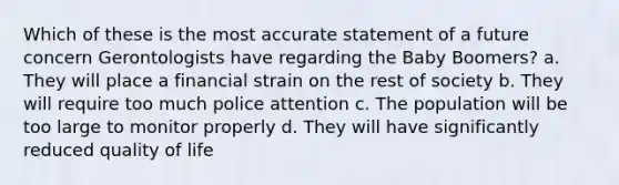 Which of these is the most accurate statement of a future concern Gerontologists have regarding the Baby Boomers? a. They will place a financial strain on the rest of society b. They will require too much police attention c. The population will be too large to monitor properly d. They will have significantly reduced quality of life