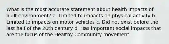 What is the most accurate statement about health impacts of built environment? a. Limited to impacts on physical activity b. Limited to impacts on motor vehicles c. Did not exist before the last half of the 20th century d. Has important social impacts that are the focus of the Healthy Community movement