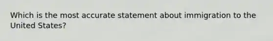 Which is the most accurate statement about immigration to the United States?