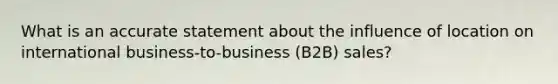 What is an accurate statement about the influence of location on international business-to-business (B2B) sales?