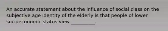 An accurate statement about the influence of social class on the subjective age identity of the elderly is that people of lower socioeconomic status view __________.