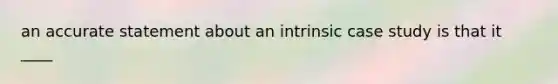 an accurate statement about an intrinsic case study is that it ____