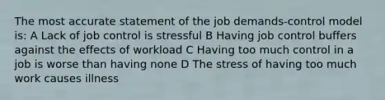 The most accurate statement of the job demands-control model is: A Lack of job control is stressful B Having job control buffers against the effects of workload C Having too much control in a job is worse than having none D The stress of having too much work causes illness