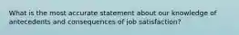 What is the most accurate statement about our knowledge of antecedents and consequences of job satisfaction?