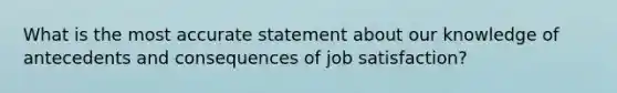 What is the most accurate statement about our knowledge of antecedents and consequences of job satisfaction?