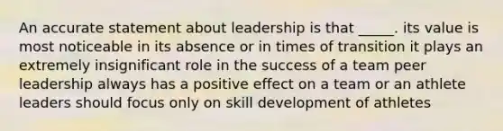 An accurate statement about leadership is that _____. its value is most noticeable in its absence or in times of transition it plays an extremely insignificant role in the success of a team peer leadership always has a positive effect on a team or an athlete leaders should focus only on skill development of athletes